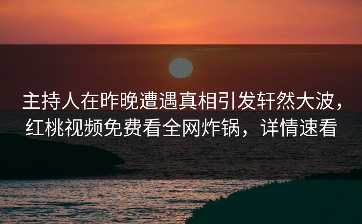 主持人在昨晚遭遇真相引发轩然大波，红桃视频免费看全网炸锅，详情速看