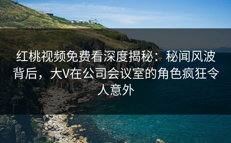 红桃视频免费看深度揭秘:秘闻风波背后,大V在公司会议室的角色疯狂令人意外
