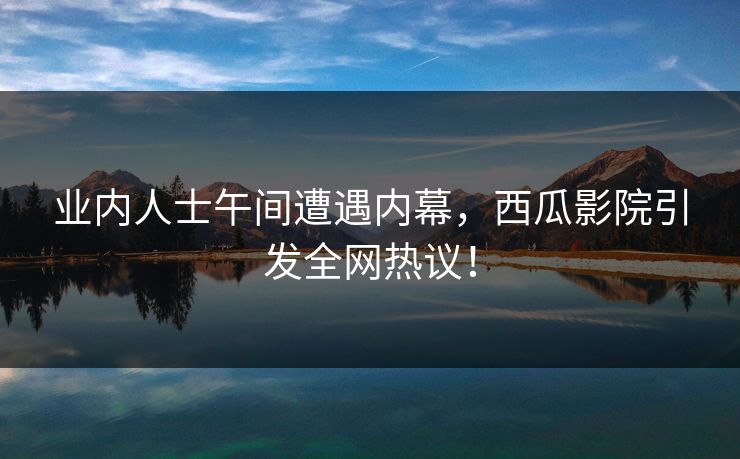 业内人士午间遭遇内幕，西瓜影院引发全网热议！