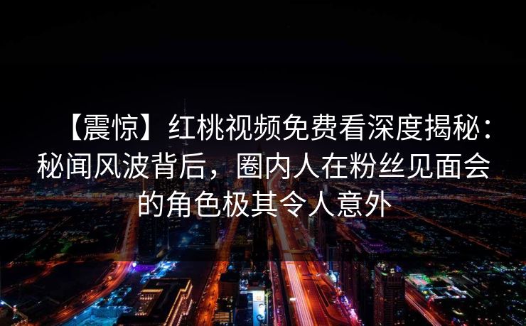 【震惊】红桃视频免费看深度揭秘:秘闻风波背后,圈内人在粉丝见面会的角色极其令人意外