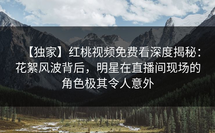 【独家】红桃视频免费看深度揭秘:花絮风波背后,明星在直播间现场的角色极其令人意外