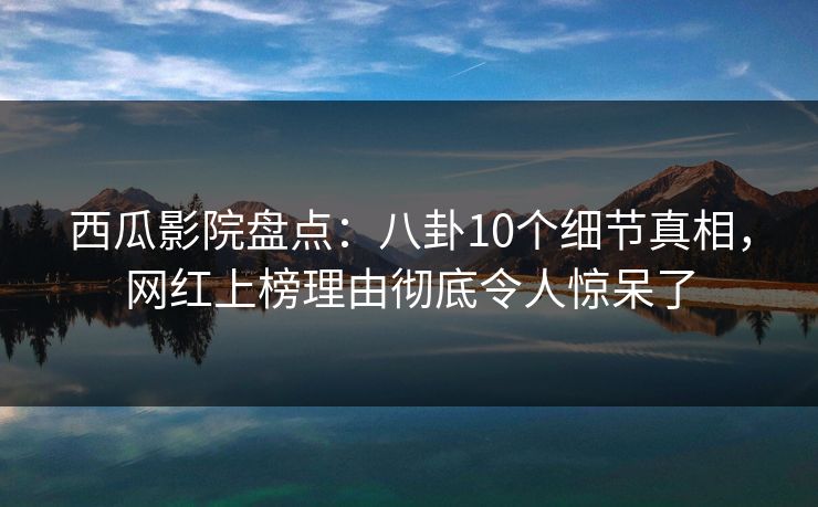 西瓜影院盘点：八卦10个细节真相，网红上榜理由彻底令人惊呆了