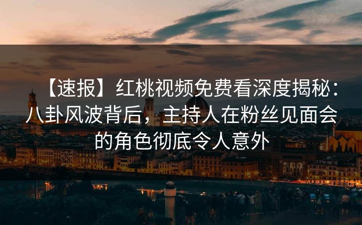 【速报】红桃视频免费看深度揭秘:八卦风波背后,主持人在粉丝见面会的角色彻底令人意外