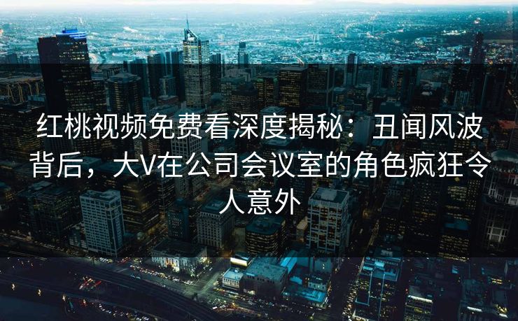 红桃视频免费看深度揭秘:丑闻风波背后,大V在公司会议室的角色疯狂令人意外
