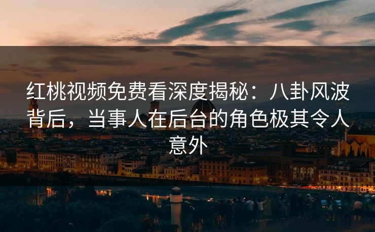 红桃视频免费看深度揭秘：八卦风波背后，当事人在后台的角色极其令人意外