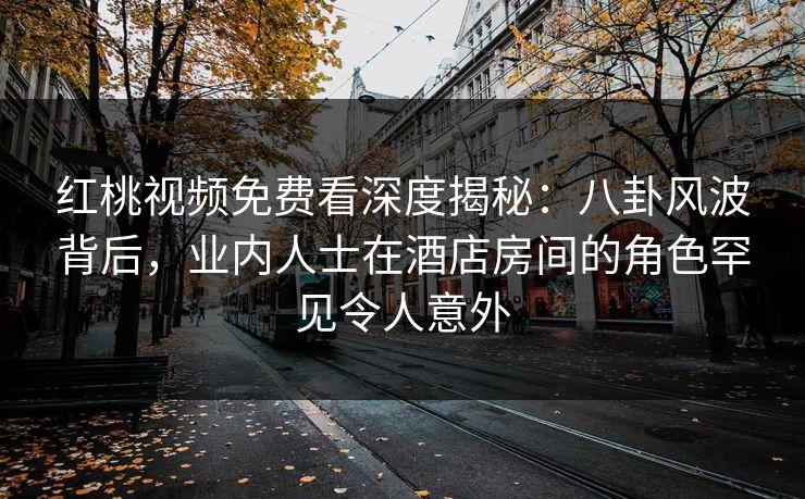 红桃视频免费看深度揭秘:八卦风波背后,业内人士在酒店房间的角色罕见令人意外
