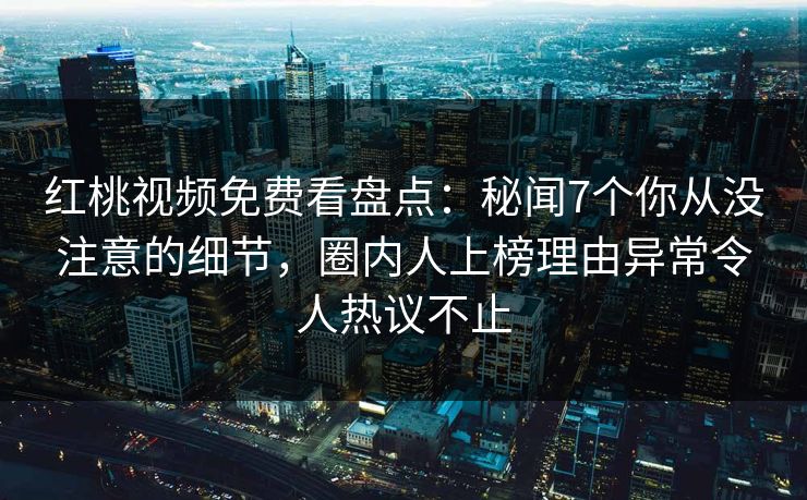 红桃视频免费看盘点:秘闻7个你从没注意的细节,圈内人上榜理由异常令人热议不止