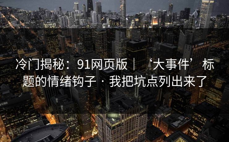 冷门揭秘:91网页版|‘大事件’标题的情绪钩子 · 我把坑点列出来了 冷门揭秘:91网页版|‘大事件’标题的情绪钩子 · 我把坑点列出来了