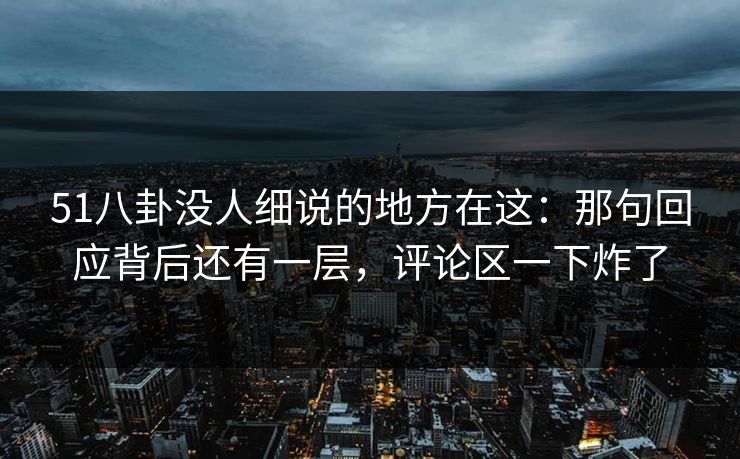 51八卦没人细说的地方在这：那句回应背后还有一层，评论区一下炸了