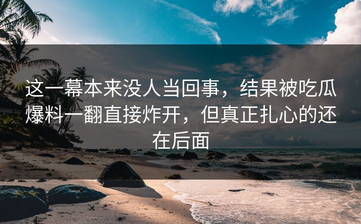 这一幕本来没人当回事，结果被吃瓜爆料一翻直接炸开，但真正扎心的还在后面