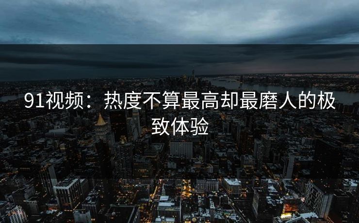 91视频：热度不算最高却最磨人的极致体验