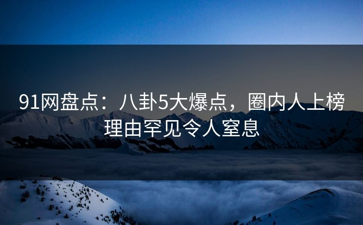 91网盘点：八卦5大爆点，圈内人上榜理由罕见令人窒息