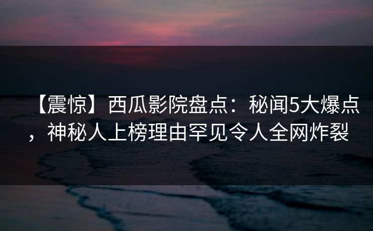 【震惊】西瓜影院盘点：秘闻5大爆点，神秘人上榜理由罕见令人全网炸裂