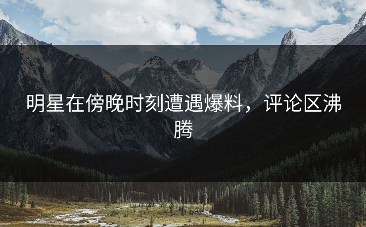 明星在傍晚时刻遭遇爆料，评论区沸腾