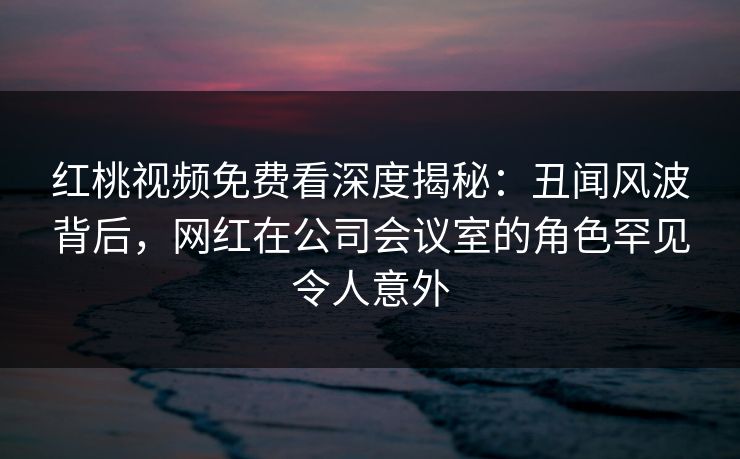红桃视频免费看深度揭秘：丑闻风波背后，网红在公司会议室的角色罕见令人意外