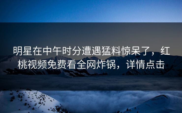 明星在中午时分遭遇猛料惊呆了，红桃视频免费看全网炸锅，详情点击