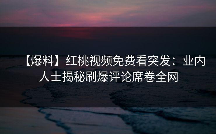 【爆料】红桃视频免费看突发：业内人士揭秘刷爆评论席卷全网