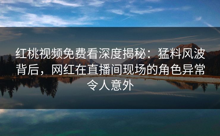 红桃视频免费看深度揭秘：猛料风波背后，网红在直播间现场的角色异常令人意外