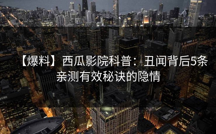 【爆料】西瓜影院科普：丑闻背后5条亲测有效秘诀的隐情