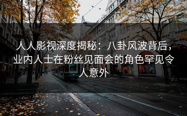 人人影视深度揭秘：八卦风波背后，业内人士在粉丝见面会的角色罕见令人意外