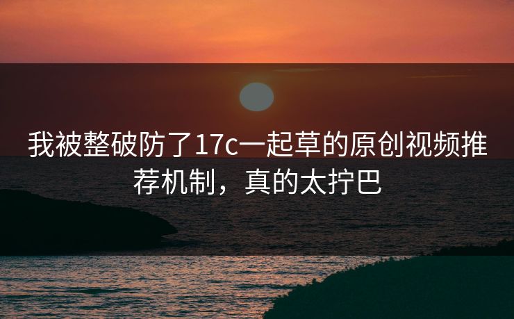 我被整破防了17c一起草的原创视频推荐机制，真的太拧巴