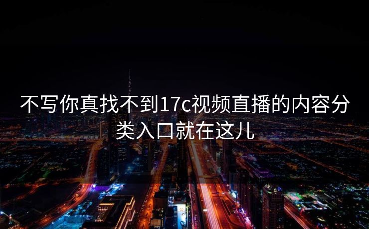 不写你真找不到17c视频直播的内容分类入口就在这儿