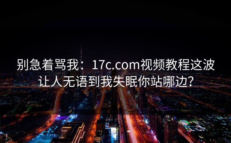 别急着骂我：17c.com视频教程这波让人无语到我失眠你站哪边？