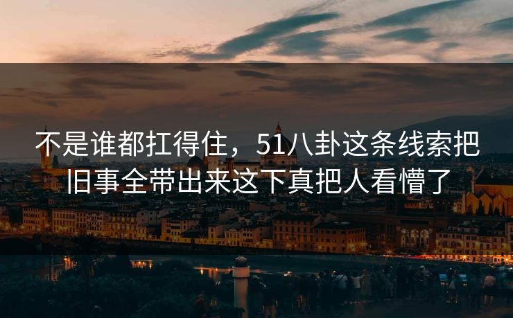 不是谁都扛得住，51八卦这条线索把旧事全带出来这下真把人看懵了