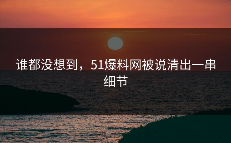 谁都没想到，51爆料网被说清出一串细节